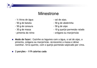 Minestrone
- ¾ litros de água                 - sal de aipo.
- 50 g de batata                   - 50 g de abobrinha
- 50 g de cenoura                  - 50 g de aipo
- 30 g de massa                    - 10 g queijo parmesão ralado
- pimenta do reino                 - orégano ou manjericão

Modo de fazer: Cozinhe os legumes com a água, o sal de aipo, a
pimenta, orégano ou manjericão. Acrescente a massa e deixe
cozinhar. Sirva quente, com o queijo parmesão salpicado por cima.

2 porções - 119 calorias cada
 