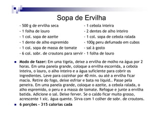 Sopa de Ervilha
- 500 g de ervilha seca                - 1 cebola inteira
- 1 folha de louro                     - 2 dentes de alho inteiro
- 1 col. sopa de azeite                - 1 col. sopa de cebola ralada
- 1 dente de alho espremido            - 100g peru defumado em cubos
- 1 col. sopa de massa de tomate       - sal à gosto
- 6 col. sobr. de croutons para servir - 1 folha de louro

Modo de fazer: Em uma tigela, deixe a ervilha de molho na água por 2
horas. Em uma panela grande, coloque a ervilha escorrida, a cebola
inteira, o louro, o alho inteiro e a água suficiente para cobrir os
ingredientes. Leve para cozinhar por 40 min. ou até a ervilha ficar
macia. Retire do fogo, deixe esfriar e bata no liquid.. Passe pela
peneira. Em uma panela grande, coloque o azeite, a cebola ralada, o
alho espremido, o peru e a massa de tomate. Refogue e junte a ervilha
batida. Adicione o sal. Deixe ferver. Se o caldo ficar muito grosso,
acrescente 1 xíc. água quente. Sirva com 1 colher de sobr. de croutons.
6 porções - 315 calorias cada
 