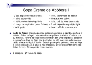 Sopa Creme de Abóbora I
- 2 col. sopa de cebola ralada       - 1 col. sobremesa de azeite
- 1 alho espremido                   - 4 batatas em cubos
- 1 ½ litro de caldo de galinha      - 1 xíc. chá de leite desnatado
- 1 maço de espinafre (só as folhas) - 2 col. sopa de requeijão light
- sal à gosto                        - 1 col. café de noz-moscada

Modo de fazer: Em uma panela, coloque a cebola, o azeite, o alho a o
batata. Deixe refogar. Junta o caldo de galinha e o leite. Cozinhe por
20 minutos. Retire do fogo e deixe esfriar. Em uma frigideira, coloque
o espinafre e leve ao fogo por 5 minutos ou até murchar. Adicione ao
caldo e bata no liquidificador. Depois passe pela peneira, leve ao fogo
e junte o requeijão, o sal e a noz-moscada. Deixe esquentar bem(não
deixe ferver). Sirva quente com crouton.

6 porções - 211 caloria cada
 