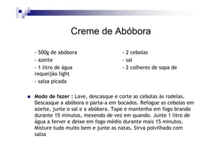Creme de Abóbora

- 500g de abóbora                 - 2 cebolas
- azeite                          - sal
- 1 litro de água                 - 2 colheres de sopa de
requeijão light
- salsa picada

Modo de fazer : Lave, descasque e corte as cebolas às rodelas.
Descasque a abóbora e parta-a em bocados. Refogue as cebolas em
azeite, junte o sal e a abóbora. Tape e mantenha em fogo brando
durante 15 minutos, mexendo de vez em quando. Junte 1 litro de
água a ferver e deixe em fogo médio durante mais 15 minutos.
Misture tudo muito bem e junte as natas. Sirva polvilhado com
salsa
 