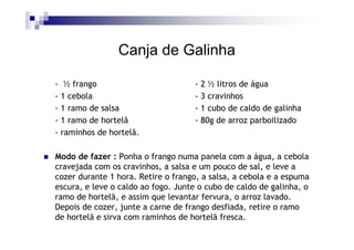 Canja de Galinha

- ½ frango                          - 2 ½ litros de água
- 1 cebola                          - 3 cravinhos
- 1 ramo de salsa                   - 1 cubo de caldo de galinha
- 1 ramo de hortelã                 - 80g de arroz parboilizado
- raminhos de hortelã.

Modo de fazer : Ponha o frango numa panela com a água, a cebola
cravejada com os cravinhos, a salsa e um pouco de sal, e leve a
cozer durante 1 hora. Retire o frango, a salsa, a cebola e a espuma
escura, e leve o caldo ao fogo. Junte o cubo de caldo de galinha, o
ramo de hortelã, e assim que levantar fervura, o arroz lavado.
Depois de cozer, junte a carne de frango desfiada, retire o ramo
de hortelã e sirva com raminhos de hortelã fresca.
 
