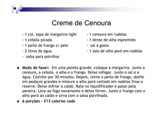 Creme de Cenoura
- 1 col. sopa de margarina light    - 1 cenoura em rodelas
- 1 cebola picada                   - 1 dente de alho espremido
- 1 peito de frango s/ pele         - sal à gosto
- 2 litros de água                  - 1 talo de alho poró em rodelas
- salsa para polvilhar

Modo de fazer: Em uma panela grande, coloque a margarina. Junte a
cenoura, a cebola, o alho e o frango. Deixe refogar. Junte o sal e a
água. Cozinhe por 30 minutos. Depois, retire o peito de frango, desfie
em pedaços grandes e misture o alho poró cortado em rodelas finas e
reserve. Deixe esfriar o caldo. Bata no liquidificador e passe pela
peneira. Leve ao fogo novamente e deixe ferver. Junte o frango com o
alho poró ao caldo e sirva com a salsa polvilhada.
6 porções - 213 calorias cada
 
