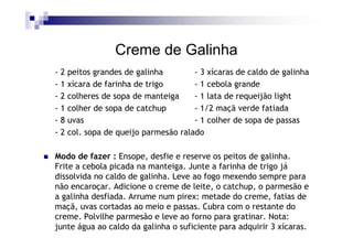 Creme de Galinha
-2   peitos grandes de galinha        - 3 xícaras de caldo de galinha
-1   xícara de farinha de trigo       - 1 cebola grande
-2   colheres de sopa de manteiga     - 1 lata de requeijão light
-1   colher de sopa de catchup        - 1/2 maçã verde fatiada
-8   uvas                             - 1 colher de sopa de passas
-2   col. sopa de queijo parmesão ralado

Modo de fazer : Ensope, desfie e reserve os peitos de galinha.
Frite a cebola picada na manteiga. Junte a farinha de trigo já
dissolvida no caldo de galinha. Leve ao fogo mexendo sempre para
não encaroçar. Adicione o creme de leite, o catchup, o parmesão e
a galinha desfiada. Arrume num pirex: metade do creme, fatias de
maçã, uvas cortadas ao meio e passas. Cubra com o restante do
creme. Polvilhe parmesão e leve ao forno para gratinar. Nota:
junte água ao caldo da galinha o suficiente para adquirir 3 xícaras.
 