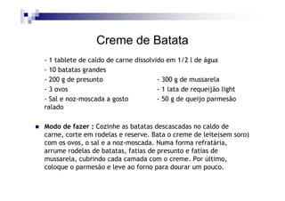 Creme de Batata
- 1 tablete de caldo de carne dissolvido em 1/2 l de água
- 10 batatas grandes
- 200 g de presunto                   - 300 g de mussarela
- 3 ovos                              - 1 lata de requeijão light
- Sal e noz-moscada a gosto           - 50 g de queijo parmesão
ralado

Modo de fazer : Cozinhe as batatas descascadas no caldo de
carne, corte em rodelas e reserve. Bata o creme de leite(sem soro)
com os ovos, o sal e a noz-moscada. Numa forma refratária,
arrume rodelas de batatas, fatias de presunto e fatias de
mussarela, cubrindo cada camada com o creme. Por último,
coloque o parmesão e leve ao forno para dourar um pouco.
 
