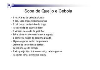 Sopa de Queijo e Cebola
- 1 ½ xícaras de cebola picada
- 4 col. sopa manteiga/margarina
- 3 col (sopa) de farinha de trigo
- ½ col (chá) de páprica doce
- 5 xícaras de caldo de galinha
- Sal e pimenta do reino branca a gosto
- 3 colheres (sopa) de salsinha picada
- Algumas gotas molho de pimenta
- Creme de leite fresco batido
- Cebolinha verde picada
- 2 xíc queijo tipo itálico ou suíço ralado grosso
- ½ colher (chá) de molho inglês
 