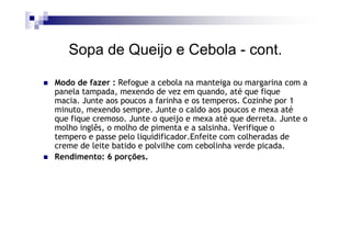 Sopa de Queijo e Cebola - cont.

Modo de fazer : Refogue a cebola na manteiga ou margarina com a
panela tampada, mexendo de vez em quando, até que fique
macia. Junte aos poucos a farinha e os temperos. Cozinhe por 1
minuto, mexendo sempre. Junte o caldo aos poucos e mexa até
que fique cremoso. Junte o queijo e mexa até que derreta. Junte o
molho inglês, o molho de pimenta e a salsinha. Verifique o
tempero e passe pelo liquidificador.Enfeite com colheradas de
creme de leite batido e polvilhe com cebolinha verde picada.
Rendimento: 6 porções.
 