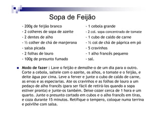 Sopa de Feijão
- 200g de feijão branco             - 1 cebola grande
- 2 colheres de sopa de azeite      - 2 col. sopa concentrado de tomate
- 2 dentes de alho                  - 1 cubo de caldo de carne
- ½ colher de chá de manjerona      - ½ col de chá de páprica em pó
- salsa picada                      - 5 cravinhos
- 2 folhas de louro                 - 1 alho francês pequeno
- 100g de presunto fumado           - sal.

Modo de fazer : Lave o feijão e demolhe-o de um dia para o outro.
Corte a cebola, salteie com o azeite, os alhos, o tomate e o feijão, e
deite água por cima. Leve a ferver e junte o cubo de caldo de carne,
as ervas e as especiarias. Ate os cravinhos e as folhas de louro a um
pedaço de alho francês (para ser fácil de retirá-los quando a sopa
estiver pronta) e junte-os também. Deixe cozer cerca de 1 hora e um
quarto. Junte o presunto cortado em cubos e o alho francês em tiras,
e coza durante 15 minutos. Retifique o tempero, coloque numa terrina
e polvilhe com salsa.
 