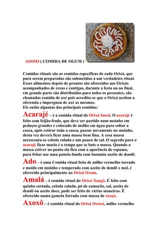 ASOSO ( COMIDA DE OGUM )
Comidas rituais são as comidas específicas de cada Orixá, que
para serem preparadas são submetidas a um verdadeiro ritual.
Esses alimentos depois de prontos são oferecidos aos Orixás
acompanhados de rezas e cantigas, durante a festa ou no final,
em grande parte são distribuídas para todos os presentes, são
chamadas comida de axé pois acredita-se que o Orixá aceitou a
oferenda e impregnou de axé as mesmas.
Eis então algumas das principais comidas:
Acarajé– é a comida ritual do Orixá Iansã. O acarajé é
feito com feijão-frade, que deve ser partido num moinho em
pedaços grandes e colocado de molho em água para soltar a
casca, após retirar toda a casca, passar novamente no moinho,
desta vez deverá ficar uma massa bem fina. A essa massa
acrescenta-se cebola ralada e um pouco de sal. O segredo para o
acarajé ficar macio é o tempo que se bate a massa. Quando a
massa estiver no ponto ela fica com a aparência de espuma,
para fritar use uma panela funda com bastante azeite de dendê.
Ado– é uma Comida ritual feita de milho vermelho torrado
e moído em moinho e temperado com azeite de dendê e mel, é
oferecido principalmente ao Orixá Oxum.
Amalá– é comida ritual do Orixá Xangô. É feito com
quiabo cortado, cebola ralada, pó de camarão, sal, azeite de
dendê ou azeite doce, pode ser feito de várias maneiras. É
oferecido numa gamela forrada com massa de acaçá.
Axoxô– é comida ritual do Orixá Oxóssi, milho vermelho
 