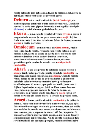 cozido refogado com cebola ralada, pó de camarão, sal, azeite de
dendê, enfeitado com fatias de coco sem casca.
Deburu – é a comida ritual do Orixá Obaluaiyê , é o
milho de pipoca estourado numa panela com areia . Depois de
peneirar a areia essa pipoca é colocada num alguidar ou tigela
(de barro) e enfeitado com pedacinhos de coco.
Ekuru– é uma comida ritual de diversos Orixás, a massa é
preparada da mesma forma que a massa do acarajé , feijão-
frade sem casca triturado, envolta em folhas de bananeira como
o acaçá e cozido no vapor.
Omolocum– comida ritual da Orixá Oxum , é feito
com feijão-frade cozido, refogado com cebola ralada, pó de
camarão, sal, azeite de dendê ou azeite doce. Enfeitado com
camarões inteiros e ovos cozidos inteiros sem casca,
normalmente são colocados 5 ovos ou 8 ovos, mas essa
quantidade pode mudar de acordo com a obrigação do
candomblé.
Abará– é um dos pratos da culinária baiana e como o
acarajé também faz parte da comida ritual do candomblé . A
preparação da massa é idêntica à do acarajé. Quando comida
ritual, coloca-se um pouco de pó de camarão e quando da
culinária baiana coloca-se camarões secos previamente
escaldados para tirar o sal, que pode ser moído junto com o
feijão e depois colocar alguns inteiros. Essa massa deve ser
envolvida em pequenos pedaços de folha de bananeira
semelhante ao processo usado para fazer o acaçá e deve ser
cozido no vapor em banho-maria; é servido na própria folha.
Acaçá– é uma comida ritual do candomblé e da culinária
baiana . Feito com milho branco ou milho vermelho, que após
ficar de molho em água de um dia para o outro, deve ser moído
num moinho formando uma massa que deverá ser cozida numa
panela com água, sem parar de mexer, até ficar no ponto. O
ponto de cozedura pode ser visto quando a massa não dissolve
se pingada num copo com água. Ainda quente essa massa deve
ser embrulhada em pequenas porções, em folha de bananeira
 
