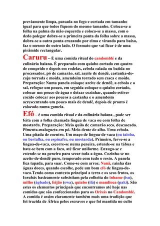 previamente limpa, passada no fogo e cortada em tamanho
igual para que todos fiquem do mesmo tamanho. Coloca-se a
folha na palma da mão esquerda e coloca-se a massa, com o
dedo polegar dobra-se a primeira ponta da folha sobre a massa,
dobra-se a outra ponta cruzando por cima e virando para baixo,
faz o mesmo do outro lado. O formato que vai ficar é de uma
pirâmide rectangular.
Caruru– É uma comida ritual do candomblé e da
culinária baiana. É preparado com quiabo cortado em quatro
de comprido e depois em rodelas, cebola ralada ou batida no
processador, pó de camarão, sal, azeite de dendê, castanha-de-
caju torrada e moída, amendoim torrado sem casca e moído.
Preparação: Numa panela coloque azeite de dendê, a cebola e o
sal, refogue um pouco, em seguida coloque o quiabo cortado,
colocar um pouco de água e deixar cozinhar, quando estiver
cozido colocar aos poucos a castanha e o amendoim
acrescentando um pouco mais de dendê, depois de pronto é
colocado numa gamela.
Efó– é uma comida ritual e da culinária baiana , pode ser
feita com a folha chamada língua de vaca ou com folha de
mostarda. Preparação: Meio quilo de camarão seco, descascado.
Pimenta-malagueta em pó. Meio dente de alho. Uma cebola.
Uma pitada de coentro. Um maço de língua-de-vaca (ou taioba,
ou bertalha, ou espinafre, ou mostarda). Primeiro, ferve-se a
língua-de-vaca, escorre-se numa peneira, estende-se na tábua e
bate-se bem com a faca, até ficar uniforme. Enxuga-se e
estende-se na peneira para secar toda a água. Cozinha-se no
azeite-de-dendê puro, temperado com tudo o resto. A panela
fica tapada, para suar. Come-se com arroz. Nanã, rainha das
águas doces, quando escolhe, pede um bom efó de língua-de-
vaca.Tendo como contexto principal a terra e os seus frutos, os
Iorubás basicamente subsistiam pela colheita do inhame (isu),
milho (àgbado), feijão (ewa), quiabo (ilá) e mandioca (paki). São
estes os elementos principais que encontramos até hoje nas
comidas que são confeccionadas para os Orixás no Candomblé.
A comida é assim claramente também mais uma tradição que
foi trazida de África pelos escravos e que foi mantida no culto
 