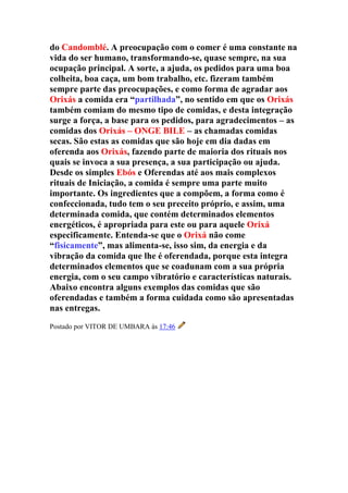 do Candomblé. A preocupação com o comer é uma constante na
vida do ser humano, transformando-se, quase sempre, na sua
ocupação principal. A sorte, a ajuda, os pedidos para uma boa
colheita, boa caça, um bom trabalho, etc. fizeram também
sempre parte das preocupações, e como forma de agradar aos
Orixás a comida era “partilhada”, no sentido em que os Orixás
também comiam do mesmo tipo de comidas, e desta integração
surge a força, a base para os pedidos, para agradecimentos – as
comidas dos Orixás – ONGE BILE – as chamadas comidas
secas. São estas as comidas que são hoje em dia dadas em
oferenda aos Orixás, fazendo parte de maioria dos rituais nos
quais se invoca a sua presença, a sua participação ou ajuda.
Desde os simples Ebós e Oferendas até aos mais complexos
rituais de Iniciação, a comida é sempre uma parte muito
importante. Os ingredientes que a compõem, a forma como é
confeccionada, tudo tem o seu preceito próprio, e assim, uma
determinada comida, que contém determinados elementos
energéticos, é apropriada para este ou para aquele Orixá
especificamente. Entenda-se que o Orixá não come
“fisicamente”, mas alimenta-se, isso sim, da energia e da
vibração da comida que lhe é oferendada, porque esta integra
determinados elementos que se coadunam com a sua própria
energia, com o seu campo vibratório e características naturais.
Abaixo encontra alguns exemplos das comidas que são
oferendadas e também a forma cuidada como são apresentadas
nas entregas.
Postado por VITOR DE UMBARA às 17:46
 