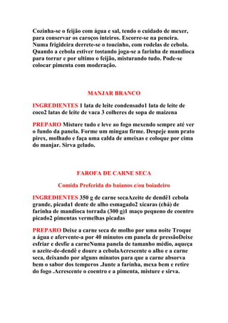 Cozinha-se o feijão com água e sal, tendo o cuidado de mexer,
para conservar os caroços inteiros. Escorre-se na peneira.
Numa frigideira derrete-se o toucinho, com rodelas de cebola.
Quando a cebola estiver tostando joga-se a farinha de mandioca
para torrar e por ultimo o feijão, misturando tudo. Pode-se
colocar pimenta com moderação.
MANJAR BRANCO
INGREDIENTES 1 lata de leite condensado1 lata de leite de
coco2 latas de leite de vaca 3 colheres de sopa de maizena
PREPARO Misture tudo e leve ao fogo mexendo sempre até ver
o fundo da panela. Forme um mingau firme. Despeje num prato
pirex, molhado e faça uma calda de ameixas e coloque por cima
do manjar. Sirva gelado.
FAROFA DE CARNE SECA
Comida Preferida do baianos e/ou boiadeiro
INGREDIENTES 350 g de carne secaAzeite de dendê1 cebola
grande, picada1 dente de alho esmagado2 xícaras (chá) de
farinha de mandioca torrada (300 g)1 maço pequeno de coentro
picado2 pimentas vermelhas picadas
PREPARO Deixe a carne seca de molho por uma noite Troque
a água e afervente-a por 40 minutos em panela de pressãoDeixe
esfriar e desfie a carneNuma panela de tamanho médio, aqueça
o azeite-de-dendê e doure a cebolaAcrescente o alho e a carne
seca, deixando por alguns minutos para que a carne absorva
bem o sabor dos temperos .Junte a farinha, mexa bem e retire
do fogo .Acrescente o coentro e a pimenta, misture e sirva.
 