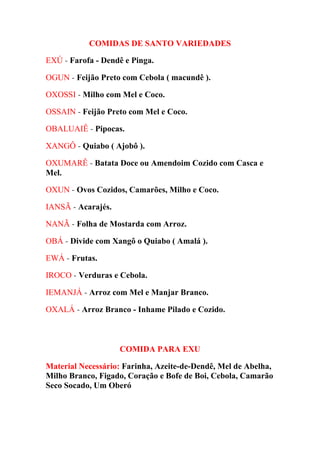 COMIDAS DE SANTO VARIEDADES
EXÚ - Farofa - Dendê e Pinga.
OGUN - Feijão Preto com Cebola ( macundê ).
OXOSSI - Milho com Mel e Coco.
OSSAIN - Feijão Preto com Mel e Coco.
OBALUAIÊ - Pipocas.
XANGÔ - Quiabo ( Ajobô ).
OXUMARÊ - Batata Doce ou Amendoim Cozido com Casca e
Mel.
OXUN - Ovos Cozidos, Camarões, Milho e Coco.
IANSÃ - Acarajés.
NANÃ - Folha de Mostarda com Arroz.
OBÁ - Divide com Xangô o Quiabo ( Amalá ).
EWÁ - Frutas.
IROCO - Verduras e Cebola.
IEMANJÁ - Arroz com Mel e Manjar Branco.
OXALÁ - Arroz Branco - Inhame Pilado e Cozido.
COMIDA PARA EXU
Material Necessário: Farinha, Azeite-de-Dendê, Mel de Abelha,
Milho Branco, Figado, Coração e Bofe de Boi, Cebola, Camarão
Seco Socado, Um Oberó
 