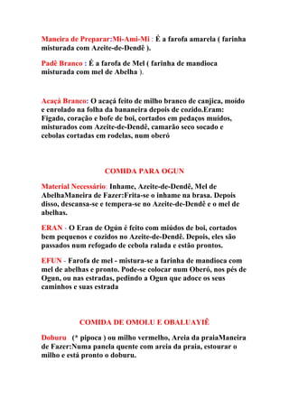 Maneira de Preparar:Mi-Ami-Mi : É a farofa amarela ( farinha
misturada com Azeite-de-Dendê ).
Padê Branco : É a farofa de Mel ( farinha de mandioca
misturada com mel de Abelha ).
Acaçá Branco: O acaçá feito de milho branco de canjica, moído
e enrolado na folha da bananeira depois de cozido.Eram:
Figado, coração e bofe de boi, cortados em pedaços muídos,
misturados com Azeite-de-Dendê, camarão seco socado e
cebolas cortadas em rodelas, num oberó
COMIDA PARA OGUN
Material Necessário: Inhame, Azeite-de-Dendê, Mel de
AbelhaManeira de Fazer:Frita-se o inhame na brasa. Depois
disso, descansa-se e tempera-se no Azeite-de-Dendê e o mel de
abelhas.
ERAN - O Eran de Ogún é feito com miúdos de boi, cortados
bem pequenos e cozidos no Azeite-de-Dendê. Depois, eles são
passados num refogado de cebola ralada e estão prontos.
EFUN - Farofa de mel - mistura-se a farinha de mandioca com
mel de abelhas e pronto. Pode-se colocar num Oberó, nos pés de
Ogun, ou nas estradas, pedindo a Ogun que adoce os seus
caminhos e suas estrada
COMIDA DE OMOLU E OBALUAYIÊ
Doburuo (* pipoca ) ou milho vermelho, Areia da praiaManeira
de Fazer:Numa panela quente com areia da praia, estourar o
milho e está pronto o doburu.
 