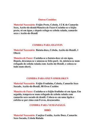 Outras Comidas:
Material Necessário: Feijão Preto, Cebola, 1/2 K de Camarão
Seco, Azeite-de-dendeManeira de Fazer:Cozinha-se o feijão
preto, só em água, e depois refoga-se cebola ralada, camarão
seco e Azeite-de-Dendê
COMIDA PARA OSANYIN
Material Necessário: Batata-doce, Cebola, Azeite-de-Dendê, 1
Oberó
Maneira de Fazer: Cozinha-se a batata-doce só em água.
Depois, descança-se e amassa-se feito purê. Ai, mistura-se num
refogado de cebola ralada com Azeite-de-Dendê, e coloca-se
tudo num oberó.
COMIDA PARA OXUN OMOLOKUN
Material Necessário: Feijão Fradinho, Cebola, Camarão Seco
Socado, Azeite-de-Dendê, 08 Ovos Cozidos
Maneira de Fazer: Cozinha-se o feijão fradinho só em água. Em
seguida, tempera-se num refogado de cebola ralada com
camarão seco socado de dendê. Coloca-se em uma tigela e
enfeita-se por cima com 8 ovos, descascados
COMIDA PARA YEMANJÁEJÁ
DIBÓ
Material Necessário: Canjica Cozida, Azeite Doce, Camarão
Seco Socado, Cebola Ralada
 