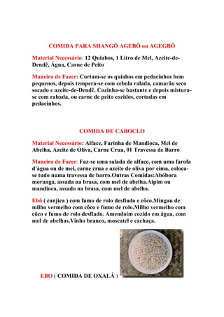 COMIDA PARA SHANGÔ AGEBÔ ou AGEGBÔ
Material Necessário: 12 Quiabos, 1 Litro de Mel, Azeite-de-
Dendê, Água, Carne de Peito
Maneira de Fazer: Cortam-se os quiabos em pedacinhos bem
pequenos, depois tempera-se com cebola ralada, camarão seco
socado e azeite-de-Dendê. Cozinha-se bastante e depois mistura-
se com rabada, ou carne de peito cozidos, cortadas em
pedacinhos.
COMIDA DE CABOCLO
Material Necessário: Alface, Farinha de Mandioca, Mel de
Abelha, Azeite de Oliva, Carne Crua, 01 Travessa de Barro
Maneira de Fazer: Faz-se uma salada de alface, com uma farofa
d'água ou de mel, carne crua e azeite de oliva por cima, coloca-
se tudo numa travessa de barro.Outras Comidas:Abóbora
moranga, assada na brasa, com mel de abelha.Aipim ou
mandioca, assado na brasa, com mel de abelha.
Ebô ( canjica ) com fumo de rolo desfiado e côco.Mingau de
milho vermelho com côco e fumo de rolo.Milho vermelho com
côco e fumo de rolo desfiado. Amendoim cozido em água, com
mel de abelhas.Vinho branco, moscatel e cachaça.
EBO ( COMIDA DE OXALÁ )
 