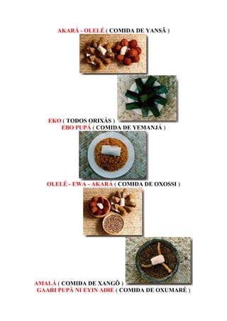 AKARÁ - OLELÉ ( COMIDA DE YANSÃ )
EKO ( TODOS ORIXÁS )
EBO PUPÁ ( COMIDA DE YEMANJÁ )
OLELÉ - EWA - AKARÁ ( COMIDA DE OXOSSI )
AMALÁ ( COMIDA DE XANGÔ )
GAARI PUPÁ NI EYIN ADIE ( COMIDA DE OXUMARÉ )
 