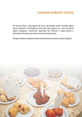 CUIDADOS DURANTE A FESTA



No dia da festa, caso algum de seus convidados tenha trazido algum
outro alimento, certifique-se que este seja seguro ou, caso contenha
algum alérgeno, mantenha separado dos demais e supervisione o
aniversariante para que não consuma a preparação.

Sempre tenha os medicamentos necessários em caso de reação alérgica.




                                                                   17
 