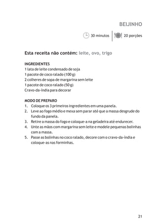 BEIJINHO

                                  30 minutos ä
                                  ¹ porções  20



Esta receita não contém: leite, ovo, trigo

INGREDIENTES
1 lata de leite condensado de soja
1 pacote de coco ralado (100 g)
2 colheres de sopa de margarina sem leite
1 pacote de coco ralado (50 g)
Cravo-da-índia para decorar

MODO DE PREPARO
1. Coloque os 3 primeiros ingredientes em uma panela.
2. Leve ao fogo médio e mexa sem parar até que a massa desgrude do
   fundo da panela.
3. Retire a massa do fogo e coloque-a na geladeira até endurecer.
4. Unte as mãos com margarina sem leite e modele pequenas bolinhas
   com a massa.
5. Passe as bolinhas no coco ralado, decore com o cravo-da-índia e
   coloque-as nas forminhas.




                                                                21
 