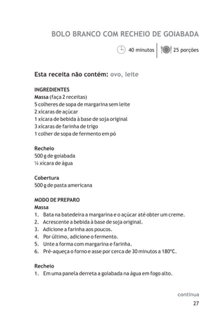 BOLO BRANCO COM RECHEIO DE GOIABADA

                                   40 minutos ä
                                   ¹ porções  25



Esta receita não contém: ovo, leite

INGREDIENTES
Massa (faça 2 receitas)
5 colheres de sopa de margarina sem leite
2 xícaras de açúcar
1 xícara de bebida à base de soja original
3 xícaras de farinha de trigo
1 colher de sopa de fermento em pó

Recheio
500 g de goiabada
¼ xícara de água

Cobertura
500 g de pasta americana

MODO DE PREPARO
Massa
1. Bata na batedeira a margarina e o açúcar até obter um creme.
2. Acrescente a bebida à base de soja original.
3. Adicione a farinha aos poucos.
4. Por último, adicione o fermento.
5. Unte a forma com margarina e farinha.
6. Pré-aqueça o forno e asse por cerca de 30 minutos a 180ºC.

Recheio
1. Em uma panela derreta a goiabada na água em fogo alto.


                                                            continua
                                                                  27
 