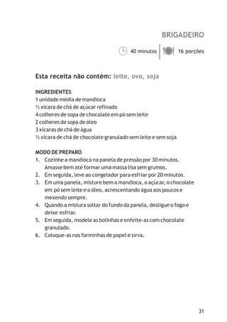 BRIGADEIRO

                                  40 minutos ä
                                  ¹ porções  16



Esta receita não contém: leite, ovo, soja

INGREDIENTES
1 unidade média de mandioca
½ xícara de chá de açúcar refinado
4 colheres de sopa de chocolate em pó sem leite
2 colheres de sopa de óleo
3 xícaras de chá de água
½ xícara de chá de chocolate granulado sem leite e sem soja

MODO DE PREPARO
1. Cozinhe a mandioca na panela de pressão por 30 minutos.
   Amasse bem até formar uma massa lisa sem grumos.
2. Em seguida, leve ao congelador para esfriar por 20 minutos.
3. Em uma panela, misture bem a mandioca, o açúcar, o chocolate
   em pó sem leite e o óleo, acrescentando água aos poucos e
   mexendo sempre.
4. Quando a mistura soltar do fundo da panela, desligue o fogo e
   deixe esfriar.
5. Em seguida, modele as bolinhas e enfeite-as com chocolate
   granulado.
6. Coloque-as nas forminhas de papel e sirva.




                                                                   31
 