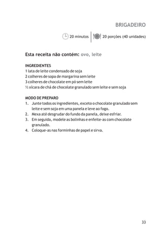 BRIGADEIRO

                     20 minutos ä
                     ¹ porções (40 unidades)
                                20



Esta receita não contém: ovo, leite

INGREDIENTES
1 lata de leite condensado de soja
2 colheres de sopa de margarina sem leite
3 colheres de chocolate em pó sem leite
½ xícara de chá de chocolate granulado sem leite e sem soja

MODO DE PREPARO
1. Junte todos os ingredientes, exceto o chocolate granulado sem
   leite e sem soja em uma panela e leve ao fogo.
2. Mexa até desgrudar do fundo da panela, deixe esfriar.
3. Em seguida, modele as bolinhas e enfeite-as com chocolate
   granulado.
4. Coloque-as nas forminhas de papel e sirva.




                                                                   33
 