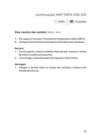 (continuação) MINI TORTA COM UVA

                                     ¹
                                     2h30m ä
                                           25 porções



Esta receita não contém: leite, ovo

7. Pré-aqueça o forno por 15 minutos em temperatura média (180ºC).
8. Coloque as forminhas em uma assadeira e leve para assar até dourar.

Recheio
1. Em uma panela, misture a bebida à base de soja, o açúcar, o amido
   de milho e a essência de baunilha.
2. Leve ao fogo, mexendo sempre até engrossar. Deixe esfriar.

Montagem
1. Coloque o recheio sobre as massas das tortinhas e decore com
   metade de uma uva.




                                                                    43
 