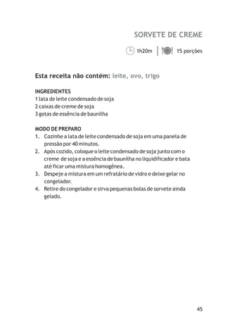 SORVETE DE CREME

                                      ¹
                                      1h20m ä
                                            15 porções



Esta receita não contém: leite, ovo, trigo

INGREDIENTES
1 lata de leite condensado de soja
2 caixas de creme de soja
3 gotas de essência de baunilha

MODO DE PREPARO
1. Cozinhe a lata de leite condensado de soja em uma panela de
   pressão por 40 minutos.
2. Após cozido, coloque o leite condensado de soja junto com o
   creme de soja e a essência de baunilha no liquidificador e bata
   até ficar uma mistura homogênea.
3. Despeje a mistura em um refratário de vidro e deixe gelar no
   congelador.
4. Retire do congelador e sirva pequenas bolas de sorvete ainda
   gelado.




                                                                     45
 