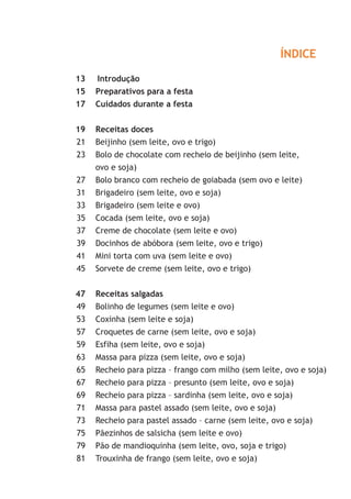 ÍNDICE

13   Introdução
15   Preparativos para a festa
17   Cuidados durante a festa


19   Receitas doces
21   Beijinho (sem leite, ovo e trigo)
23   Bolo de chocolate com recheio de beijinho (sem leite,
     ovo e soja)
27   Bolo branco com recheio de goiabada (sem ovo e leite)
31   Brigadeiro (sem leite, ovo e soja)
33   Brigadeiro (sem leite e ovo)
35   Cocada (sem leite, ovo e soja)
37   Creme de chocolate (sem leite e ovo)
39   Docinhos de abóbora (sem leite, ovo e trigo)
41   Mini torta com uva (sem leite e ovo)
45   Sorvete de creme (sem leite, ovo e trigo)


47   Receitas salgadas
49   Bolinho de legumes (sem leite e ovo)
53   Coxinha (sem leite e soja)
57   Croquetes de carne (sem leite, ovo e soja)
59   Esfiha (sem leite, ovo e soja)
63   Massa para pizza (sem leite, ovo e soja)
65   Recheio para pizza – frango com milho (sem leite, ovo e soja)
67   Recheio para pizza – presunto (sem leite, ovo e soja)
69   Recheio para pizza – sardinha (sem leite, ovo e soja)
71   Massa para pastel assado (sem leite, ovo e soja)
73   Recheio para pastel assado – carne (sem leite, ovo e soja)
75   Pãezinhos de salsicha (sem leite e ovo)
79   Pão de mandioquinha (sem leite, ovo, soja e trigo)
81   Trouxinha de frango (sem leite, ovo e soja)
 