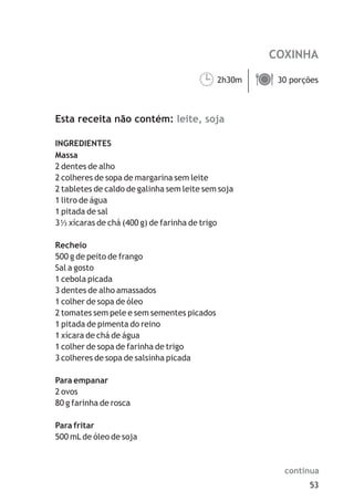 COXINHA

                                       2h30m ä
                                       ¹     30 porções



Esta receita não contém: leite, soja

INGREDIENTES
Massa
2 dentes de alho
2 colheres de sopa de margarina sem leite
2 tabletes de caldo de galinha sem leite sem soja
1 litro de água
1 pitada de sal
3 xícaras de chá (400 g) de farinha de trigo

Recheio
500 g de peito de frango
Sal a gosto
1 cebola picada
3 dentes de alho amassados
1 colher de sopa de óleo
2 tomates sem pele e sem sementes picados
1 pitada de pimenta do reino
1 xícara de chá de água
1 colher de sopa de farinha de trigo
3 colheres de sopa de salsinha picada

Para empanar
2 ovos
80 g farinha de rosca

Para fritar
500 mL de óleo de soja



                                                      continua
                                                           53
 