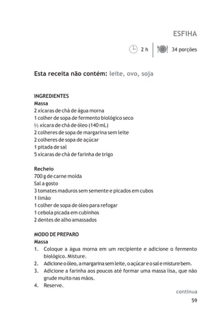 ESFIHA

                                           ¹
                                           2h ä
                                              34 porções



Esta receita não contém: leite, ovo, soja


INGREDIENTES
Massa
2 xícaras de chá de água morna
1 colher de sopa de fermento biológico seco
   xícara de chá de óleo (140 mL)
2 colheres de sopa de margarina sem leite
2 colheres de sopa de açúcar
1 pitada de sal
5 xícaras de chá de farinha de trigo

Recheio
700 g de carne moída
Sal a gosto
3 tomates maduros sem semente e picados em cubos
1 limão
1 colher de sopa de óleo para refogar
1 cebola picada em cubinhos
2 dentes de alho amassados

MODO DE PREPARO
Massa
1. Coloque a água morna em um recipiente e adicione o fermento
   biológico. Misture.
2. Adicione o óleo, a margarina sem leite, o açúcar e o sal e misture bem.
3. Adicione a farinha aos poucos até formar uma massa lisa, que não
   grude muito nas mãos.
4. Reserve.
                                                                   continua
                                                                        59
 