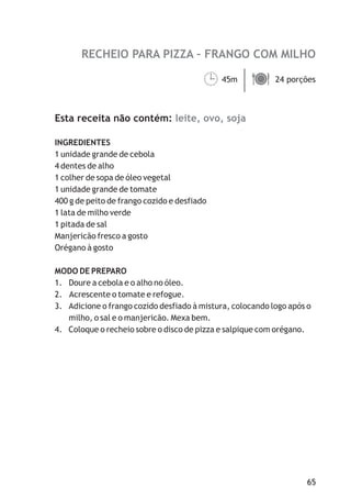 RECHEIO PARA PIZZA – FRANGO COM MILHO

                                        ¹
                                        45m ä
                                            24 porções



Esta receita não contém: leite, ovo, soja

INGREDIENTES
1 unidade grande de cebola
4 dentes de alho
1 colher de sopa de óleo vegetal
1 unidade grande de tomate
400 g de peito de frango cozido e desfiado
1 lata de milho verde
1 pitada de sal
Manjericão fresco a gosto
Orégano à gosto

MODO DE PREPARO
1. Doure a cebola e o alho no óleo.
2. Acrescente o tomate e refogue.
3. Adicione o frango cozido desfiado à mistura, colocando logo após o
   milho, o sal e o manjericão. Mexa bem.
4. Coloque o recheio sobre o disco de pizza e salpique com orégano.




                                                                   65
 