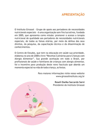 APRESENTAÇÃO



O Instituto Girassol – Grupo de apoio aos portadores de necessidades
nutricionais especiais – é uma organização sem fins lucrativos, fundada
em 2005, que apresenta como missão: promover o acesso a terapia
nutricional de qualidade aos portadores de necessidades nutricionais
especiais, de todas as faixas etárias, por meio da defesa dos seus
direitos, da pesquisa, da capacitação técnica e da disseminação de
conhecimentos.

O Centro de Estudos, que tem na educação em saúde sua prioridade,
elaborou no ano de 2008 o livro “Receitas Culinárias para Crianças com
Alergia Alimentar”. Sua grande aceitação em todo o Brasil, por
profissionais de saúde e familiares de crianças com alergia alimentar,
foi o incentivo para produção deste novo fascículo que aborda um
momento especial na vida de toda criança, as festas.

                       Para maiores informações visite nosso website
                                         www.girassolinstituto.org.br

                                         Roseli Oselka Saccardo Sarni
                                       Presidente do Instituto Girassol
 