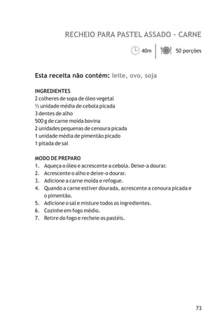 RECHEIO PARA PASTEL ASSADO – CARNE

                                        40m ä
                                        ¹   50 porções



Esta receita não contém: leite, ovo, soja

INGREDIENTES
2 colheres de sopa de óleo vegetal
½ unidade média de cebola picada
3 dentes de alho
500 g de carne moída bovina
2 unidades pequenas de cenoura picada
1 unidade média de pimentão picado
1 pitada de sal

MODO DE PREPARO
1. Aqueça o óleo e acrescente a cebola. Deixe-a dourar.
2. Acrescente o alho e deixe-o dourar.
3. Adicione a carne moída e refogue.
4. Quando a carne estiver dourada, acrescente a cenoura picada e
   o pimentão.
5. Adicione o sal e misture todos os ingredientes.
6. Cozinhe em fogo médio.
7. Retire do fogo e recheie os pastéis.




                                                                   73
 