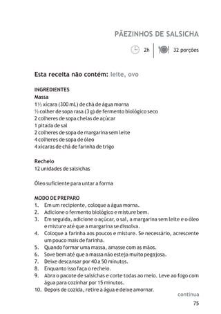 PÃEZINHOS DE SALSICHA

                                         2h ä
                                         ¹  32 porções



Esta receita não contém: leite, ovo

INGREDIENTES
Massa
1 xícara (300 mL) de chá de água morna
½ colher de sopa rasa (3 g) de fermento biológico seco
2 colheres de sopa cheias de açúcar
1 pitada de sal
2 colheres de sopa de margarina sem leite
4 colheres de sopa de óleo
4 xícaras de chá de farinha de trigo

Recheio
12 unidades de salsichas

Óleo suficiente para untar a forma

MODO DE PREPARO
1. Em um recipiente, coloque a água morna.
2. Adicione o fermento biológico e misture bem.
3. Em seguida, adicione o açúcar, o sal, a margarina sem leite e o óleo
    e misture até que a margarina se dissolva.
4. Coloque a farinha aos poucos e misture. Se necessário, acrescente
    um pouco mais de farinha.
5. Quando formar uma massa, amasse com as mãos.
6. Sove bem até que a massa não esteja muito pegajosa.
7. Deixe descansar por 40 a 50 minutos.
8. Enquanto isso faça o recheio.
9. Abra o pacote de salsichas e corte todas ao meio. Leve ao fogo com
    água para cozinhar por 15 minutos.
10. Depois de cozida, retire a água e deixe amornar.
                                                             continua
                                                                    75
 