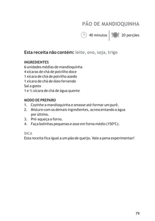 PÃO DE MANDIOQUINHA

                                   40 minutos ä
                                   ¹ porções  20



Esta receita não contém: leite, ovo, soja, trigo

INGREDIENTES
6 unidades médias de mandioquinha
4 xícaras de chá de polvilho doce
1 xícara de chá de polvilho azedo
1 xícara de chá de óleo fervendo
Sal a gosto
1 e ½ xícara de chá de água quente

MODO DE PREPARO
1. Cozinhe a mandioquinha e amasse até formar um purê.
2. Misture com os demais ingredientes, acrescentando a água
   por último.
3. Pré-aqueça o forno.
4. Faça bolinhas pequenas e asse em forno médio (150ºC).

DICA
Esta receita fica igual a um pão de queijo. Vale a pena experimentar!




                                                                        79
 