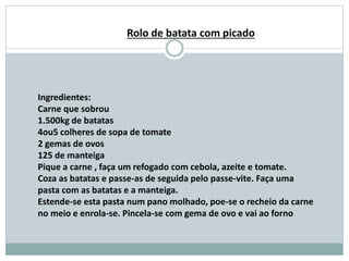 Ingredientes:
Carne que sobrou
1.500kg de batatas
4ou5 colheres de sopa de tomate
2 gemas de ovos
125 de manteiga
Pique a carne , faça um refogado com cebola, azeite e tomate.
Coza as batatas e passe-as de seguida pelo passe-vite. Faça uma
pasta com as batatas e a manteiga.
Estende-se esta pasta num pano molhado, poe-se o recheio da carne
no meio e enrola-se. Pincela-se com gema de ovo e vai ao forno
Rolo de batata com picado
 