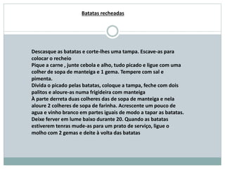 Descasque as batatas e corte-lhes uma tampa. Escave-as para
colocar o recheio
Pique a carne , junte cebola e alho, tudo picado e ligue com uma
colher de sopa de manteiga e 1 gema. Tempere com sal e
pimenta.
Divida o picado pelas batatas, coloque a tampa, feche com dois
palitos e aloure-as numa frigideira com manteiga
À parte derreta duas colheres das de sopa de manteiga e nela
aloure 2 colheres de sopa de farinha. Acrescente um pouco de
agua e vinho branco em partes iguais de modo a tapar as batatas.
Deixe ferver em lume baixo durante 20. Quando as batatas
estiverem tenras mude-as para um prato de serviço, ligue o
molho com 2 gemas e deite à volta das batatas
Batatas recheadas
 
