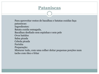 Pataniscas
Para aproveitar restos de bacalhau e batatas cozidas faça
pataniscas:
Ingredientes:
Batata cozida esmagada,
Bacalhau desfiado sem espinhas e sem pele
Ovos batidos
Salsa picada
Cebola picada
Farinha
Preparação:
Misturar tudo, com uma colher deitar pequenas porções num
tacho com óleo e fritar
 