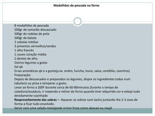 8 medalhões de pescada
500gr de camarão descascado
500gr de rodelas de pota
500gr de batata
2 cebolas médias
3 pimentos vermelhos/verdes
1 alho francês
1 couve coração média
2 dentes de alho
Outros legumes a gosto
Sal qb
Ervas aromáticas qb e a gosto(p.ex. endro, funcho, louro, salsa, cerefólio, coentros)
Preparação:
Depois de descascados e preparados os legumes, dispor os ingredientes todos num
tabuleiro ou pirex e temperar a gosto.
Levar ao forno a 200º durante cerca de 60-80minutos.Durante o tempo de
cozedura/assadura, ir mexendo e retirar do forno quando tiver adquirido cor e esteja tudo
devidamente cozinhado
Reaproveitamento das sobras – Aquecer as sobras num tacho juntando-lhe 2-3 ovos de
forma a ficar tudo envolvido.
Servir com uma salada mista(pode incluir fruta como abacaxi ou maçã
Medalhões de pescada no forno
 