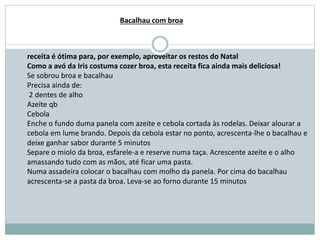 receita é ótima para, por exemplo, aproveitar os restos do Natal
Como a avó da Iris costuma cozer broa, esta receita fica ainda mais deliciosa!
Se sobrou broa e bacalhau
Precisa ainda de:
2 dentes de alho
Azeite qb
Cebola
Enche o fundo duma panela com azeite e cebola cortada às rodelas. Deixar alourar a
cebola em lume brando. Depois da cebola estar no ponto, acrescenta-lhe o bacalhau e
deixe ganhar sabor durante 5 minutos
Separe o miolo da broa, esfarele-a e reserve numa taça. Acrescente azeite e o alho
amassando tudo com as mãos, até ficar uma pasta.
Numa assadeira colocar o bacalhau com molho da panela. Por cima do bacalhau
acrescenta-se a pasta da broa. Leva-se ao forno durante 15 minutos
Bacalhau com broa
 