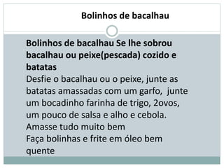 Bolinhos de bacalhau Se lhe sobrou
bacalhau ou peixe(pescada) cozido e
batatas
Desfie o bacalhau ou o peixe, junte as
batatas amassadas com um garfo, junte
um bocadinho farinha de trigo, 2ovos,
um pouco de salsa e alho e cebola.
Amasse tudo muito bem
Faça bolinhas e frite em óleo bem
quente
Bolinhos de bacalhau
 