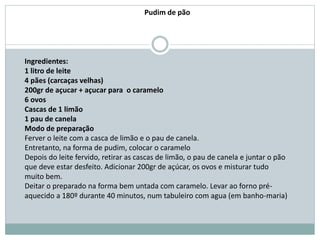 Ingredientes:
1 litro de leite
4 pães (carcaças velhas)
200gr de açucar + açucar para o caramelo
6 ovos
Cascas de 1 limão
1 pau de canela
Modo de preparação
Ferver o leite com a casca de limão e o pau de canela.
Entretanto, na forma de pudim, colocar o caramelo
Depois do leite fervido, retirar as cascas de limão, o pau de canela e juntar o pão
que deve estar desfeito. Adicionar 200gr de açúcar, os ovos e misturar tudo
muito bem.
Deitar o preparado na forma bem untada com caramelo. Levar ao forno pré-
aquecido a 180º durante 40 minutos, num tabuleiro com agua (em banho-maria)
Pudim de pão
 