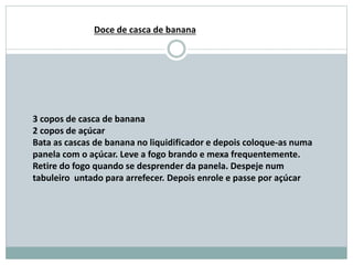 3 copos de casca de banana
2 copos de açúcar
Bata as cascas de banana no liquidificador e depois coloque-as numa
panela com o açúcar. Leve a fogo brando e mexa frequentemente.
Retire do fogo quando se desprender da panela. Despeje num
tabuleiro untado para arrefecer. Depois enrole e passe por açúcar
Doce de casca de banana
 