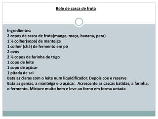 Ingredientes:
2 copos de casca de fruta(manga, maça, banana, pera)
1 ½ colher(sopa) de manteiga
1 colher (chá) de fermento em pó
2 ovos
2 ½ copos de farinha de trigo
1 copo de leite
1 copo de açúcar
1 pitada de sal
Bata as claras com o leite num liquidificador. Depois coe e reserve
Bata as gemas, a manteiga e o açúcar. Acrescente as cascas batidas, a farinha,
o fermento. Misture muito bem e leve ao forno em forma untada
Bolo de casca de fruta
 