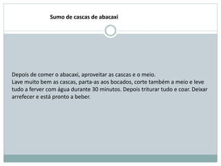 Depois de comer o abacaxi, aproveitar as cascas e o meio.
Lave muito bem as cascas, parta-as aos bocados, corte também a meio e leve
tudo a ferver com água durante 30 minutos. Depois triturar tudo e coar. Deixar
arrefecer e está pronto a beber.
Sumo de cascas de abacaxi
 
