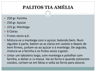 PALITOS TIA AMÉLIA
 250 gr. Farinha
 250 gr. Açúcar
 225 gr. Manteiga
 6 Claras
 Frutos secos q.b.
 Mistura-se a manteiga com o açúcar, batendo bem. Num
alguidar à parte, batem-se as claras em castelo e depois de
bem firmes, juntam-se ao açúcar e à manteiga. De seguida,
mistura-se a farinha e os frutos secos a gosto.
 Untar um tabuleiro largo, com manteiga e polvilhar com
farinha, e deitar a í a massa. Vai ao forno e quando estiverem
cozidos, cortam-se em fatias e volta ao forno para alourar.
 