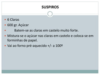 SUSPIROS
 6 Claras
 600 gr. Açúcar
 Batem-se as claras em castelo muito forte.
 Mistura-se o açúcar nas claras em castelo e coloca-se em
forminhas de papel.
 Vai ao forno pré-aquecido +/- a 100º
 