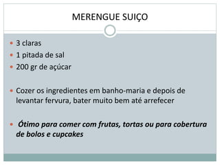 MERENGUE SUIÇO
 3 claras
 1 pitada de sal
 200 gr de açúcar
 Cozer os ingredientes em banho-maria e depois de
levantar fervura, bater muito bem até arrefecer
 Ótimo para comer com frutas, tortas ou para cobertura
de bolos e cupcakes
 