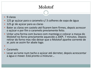 Molotof
 9 claras
 125 gr açúcar para o caramelo c/ 3 colheres de sopa de água
 125 gr de açúcar para as claras
 Bater as claras em castelo até ficarem bem firmes, depois acrescer
o açúcar e por fim o caramelo previamente feito.
 Untar uma forma com buraco com manteiga e colocar a massa do
Molotof no forno previamente aquecido a 200º, 7 minutos. Depois
retirar do forno mas não deixar que o Molotof apanhe corrente de
ar, pois se assim for abate logo.

 Caramelo
 Levar ao lume num tacho o açúcar até derreter, depois acrescentar
a água e mexer. Está pronto a misturar…
 